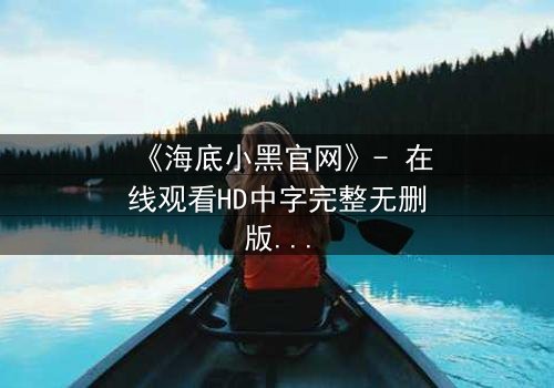 《海底小黑官网》- 在线观看HD中字完整无删版 - 揭开深海谜团的终极诱惑