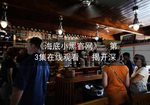 《海底小黑官网》- 第3集在线观看 - 揭开深海隐藏的致命秘密