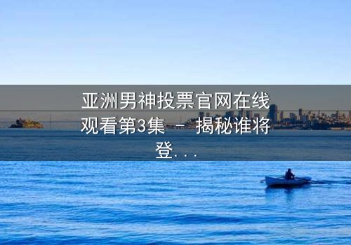 亚洲男神投票官网在线观看第3集 - 揭秘谁将登顶亚洲男神宝座?