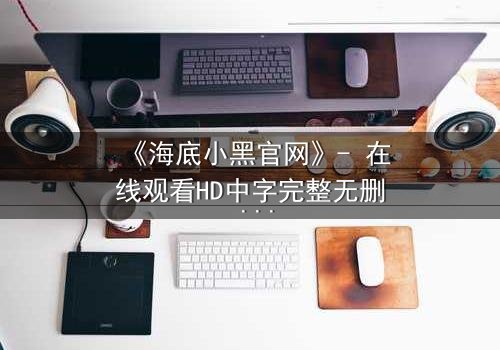 《海底小黑官网》- 在线观看HD中字完整无删 - 揭开深海隐藏的致命秘密