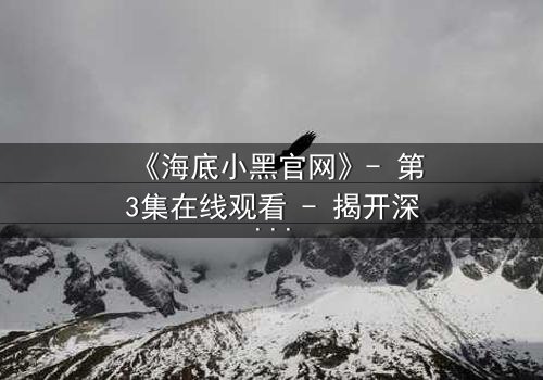 《海底小黑官网》- 第3集在线观看 - 揭开深海隐藏的惊天秘密