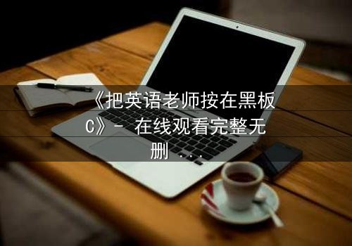 《把英语老师按在黑板C》- 在线观看完整无删 - 当课堂变成禁忌战场