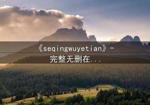 《seqingwuyetian》- 完整无删在线观看 - 当欲望吞噬理智,谁能全身而退?