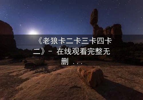 《老狼卡二卡三卡四卡二》- 在线观看完整无删 - 揭秘狼性生存法则的终极对决