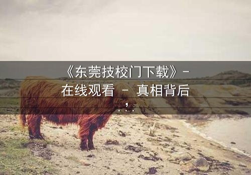 《东莞技校门下载》- 在线观看 - 真相背后,谁在操控命运?