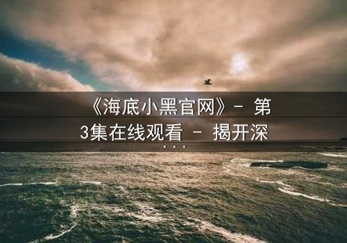 《海底小黑官网》- 第3集在线观看 - 揭开深海隐藏的惊天秘密