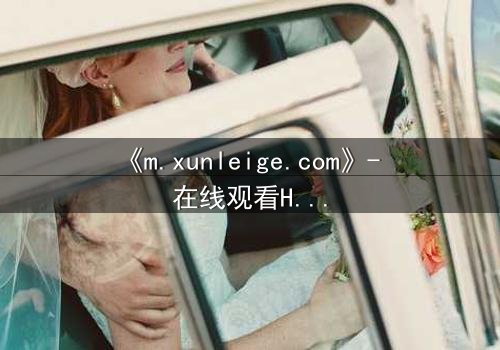 《m.xunleige.com》- 在线观看HD中字完整无删版 - 揭开隐藏的真相,你敢点开吗?