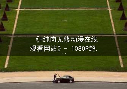 《H纯肉无修动漫在线观看网站》- 1080P超清完整无删 - 当欲望与人性在屏幕中燃烧