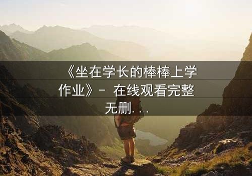 《坐在学长的棒棒上学作业》- 在线观看完整无删 - 当学习变成禁忌游戏