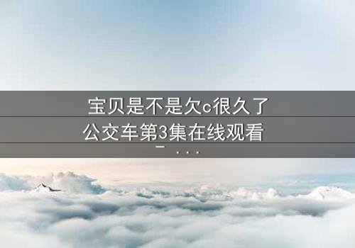 宝贝是不是欠c很久了公交车第3集在线观看 - 隐藏的真相即将引爆!