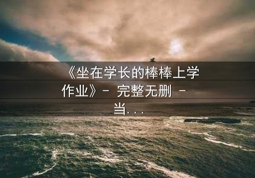 《坐在学长的棒棒上学作业》- 完整无删 - 当青春的秘密被意外揭开