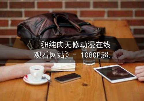 《H纯肉无修动漫在线观看网站》- 1080P超清完整无删 - 当欲望撕开道德的伪装