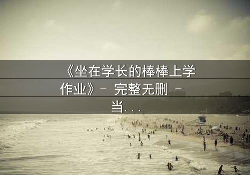 《坐在学长的棒棒上学作业》- 完整无删 - 当学习变成禁忌的诱惑