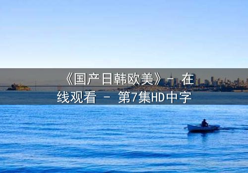 《国产日韩欧美》- 在线观看 - 第7集HD中字