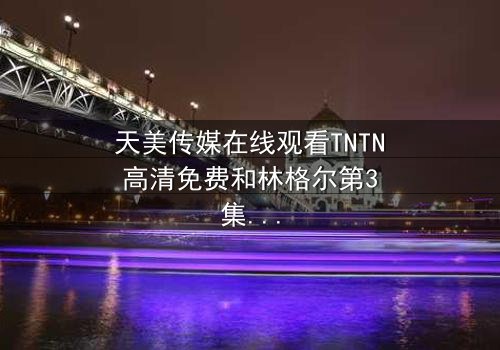 天美传媒在线观看TNTN高清免费和林格尔第3集-完整无删 - 揭开草原深处的秘密与背叛