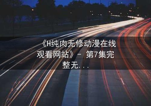 《H纯肉无修动漫在线观看网站》- 第7集完整无删版 - 禁忌之恋在刀尖起舞