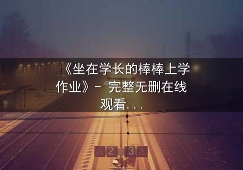 《坐在学长的棒棒上学作业》- 完整无删在线观看 - 当学习变成禁忌的诱惑