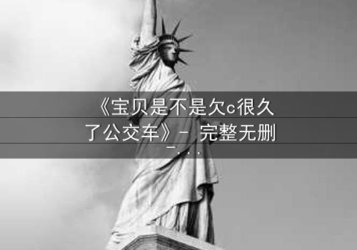 《宝贝是不是欠c很久了公交车》- 完整无删 - 一场公交上的禁忌纠葛
