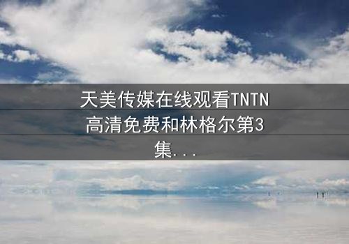 天美传媒在线观看TNTN高清免费和林格尔第3集 - 在线观看- 一场跨越时空的救赎之旅