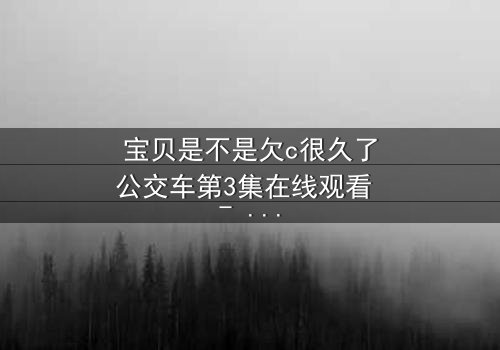 宝贝是不是欠c很久了公交车第3集在线观看 - 隐藏的秘密即将爆发