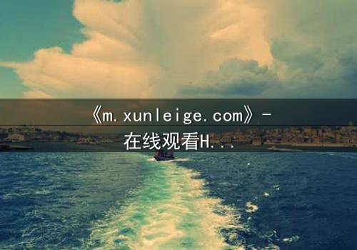 《m.xunleige.com》- 在线观看HD中字完整无删影视大全第3集 - 揭开隐藏的真相,你敢点开吗?