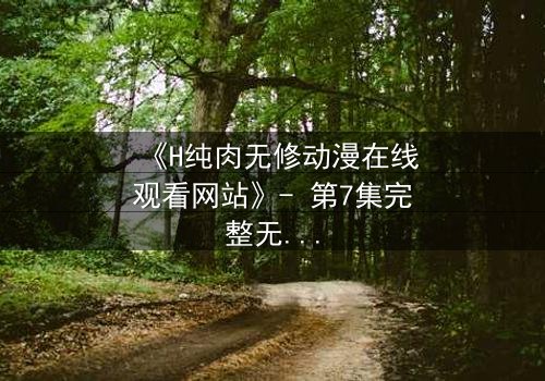 《H纯肉无修动漫在线观看网站》- 第7集完整无删 - 当欲望撕开道德的伪装