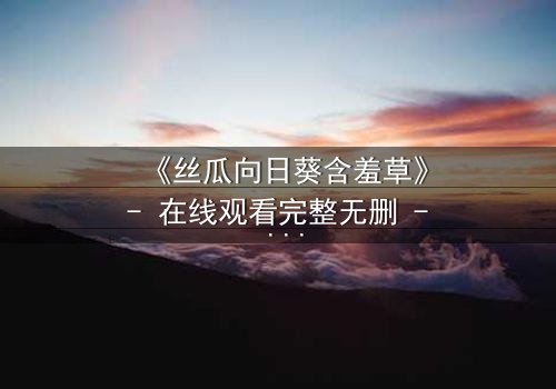 《丝瓜向日葵含羞草》- 在线观看完整无删 - 当植物隐喻撕裂人性伪装