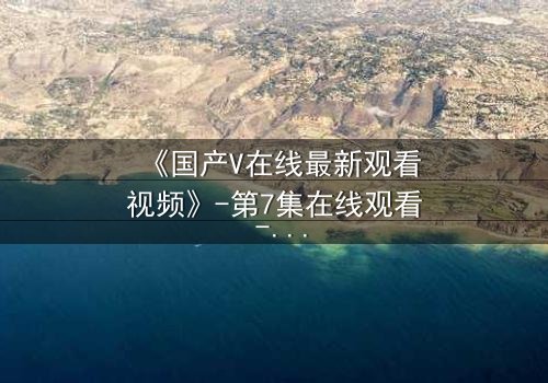 《国产V在线最新观看视频》-第7集在线观看 - 1080P超清完整无删