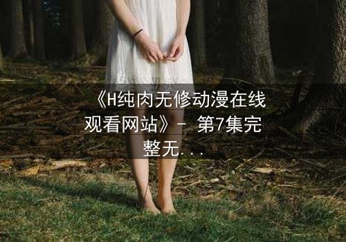 《H纯肉无修动漫在线观看网站》- 第7集完整无删 - 当欲望撕开道德的伪装