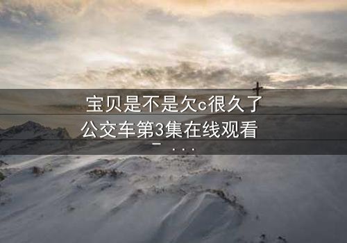 宝贝是不是欠c很久了公交车第3集在线观看 - 隐藏的秘密即将揭晓!