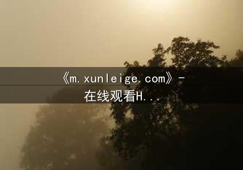 《m.xunleige.com》- 在线观看HD中字完整无删影视大全第3集 - 揭开隐藏的真相,你敢点开吗?