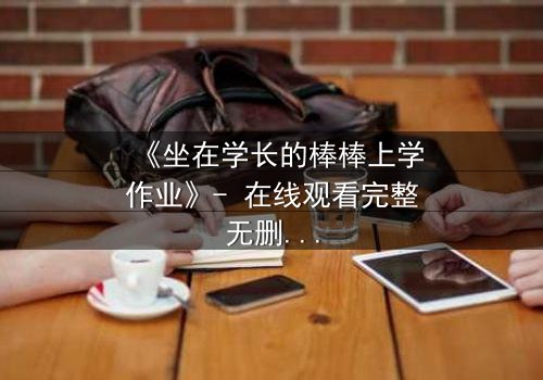 《坐在学长的棒棒上学作业》- 在线观看完整无删 - 当校园禁忌遇上青春悸动