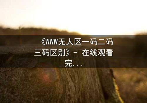 《WWW无人区一码二码三码区别》- 在线观看完整无删 - 数字迷宫中的生死抉择