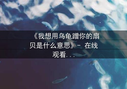 《我想用乌龟蹭你的扇贝是什么意思》- 在线观看完整无删 - 揭开禁忌之恋的隐秘暗号