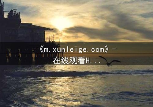 《m.xunleige.com》- 在线观看HD中字完整无删版 - 揭开隐藏的真相,你敢点开吗?