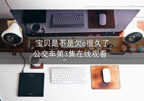 宝贝是不是欠c很久了公交车第3集在线观看 - 一场情感风暴即将爆发!