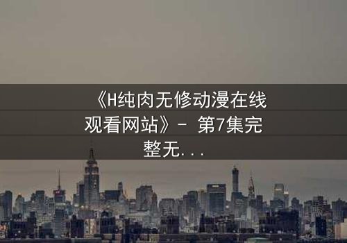 《H纯肉无修动漫在线观看网站》- 第7集完整无删 - 当欲望与人性在暗网交织