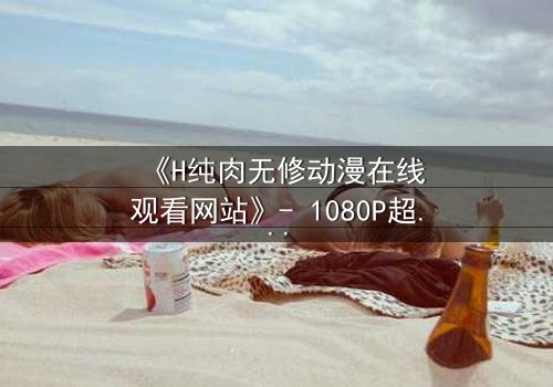 《H纯肉无修动漫在线观看网站》- 1080P超清完整无删 - 当欲望与人性在屏幕间碰撞