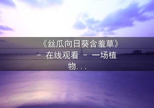 《丝瓜向日葵含羞草》- 在线观看 - 一场植物园里的禁忌之恋,谁能逃脱命运的纠缠?