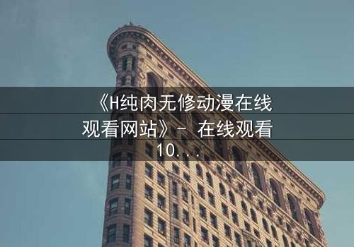 《H纯肉无修动漫在线观看网站》- 在线观看1080P超清完整版 - 当欲望撕开道德的伪装