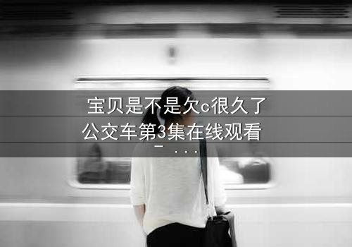 宝贝是不是欠c很久了公交车第3集在线观看 - 一场禁忌之恋的爆发
