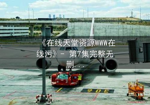 《在线天堂资源WWW在线污》- 第7集完整无删 - 当虚拟天堂吞噬现实人性