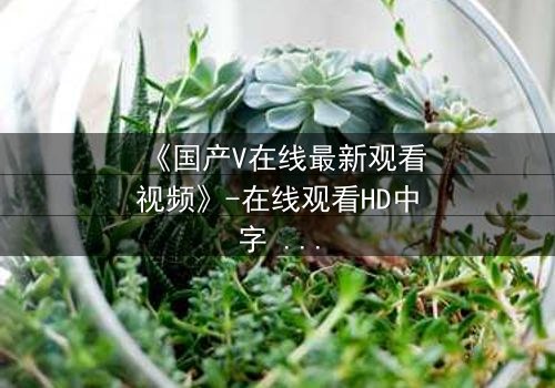 《国产V在线最新观看视频》-在线观看HD中字 - 免费1080P超清完整无删