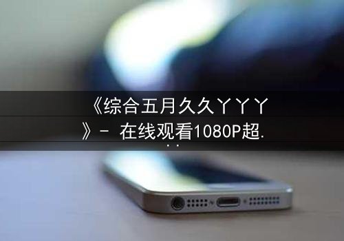 《综合五月久久丫丫丫》- 在线观看1080P超清 - 揭开隐藏的真相,你敢直面吗?