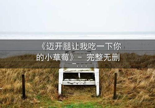 《迈开腿让我吃一下你的小草莓》- 完整无删 - 当爱情与欲望交织,谁能全身而退?