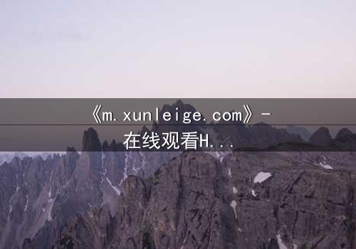 《m.xunleige.com》- 在线观看HD中字完整无删影视大全第7集 - 揭开隐藏的真相,你敢点开吗?