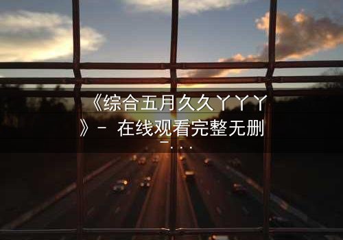 《综合五月久久丫丫丫》- 在线观看完整无删 - 揭开五月背后的秘密