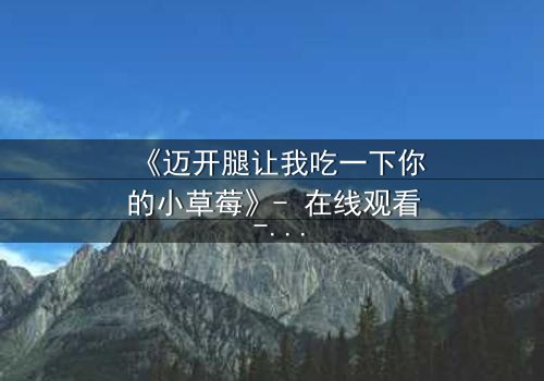 《迈开腿让我吃一下你的小草莓》- 在线观看 - 当禁忌之恋遇上致命诱惑