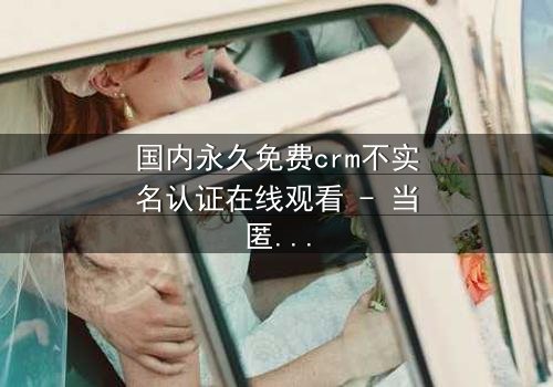 国内永久免费crm不实名认证在线观看 - 当匿名系统引爆商业风暴,谁能守住最后的底线?