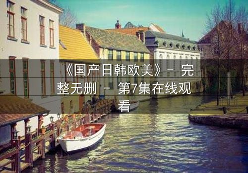《国产日韩欧美》- 完整无删 - 第7集在线观看